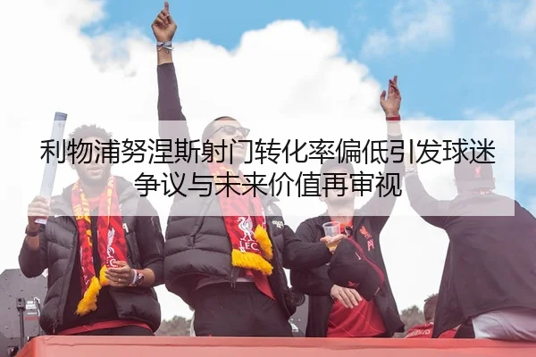 利物浦努涅斯射门转化率偏低引发球迷争议与未来价值再审视
