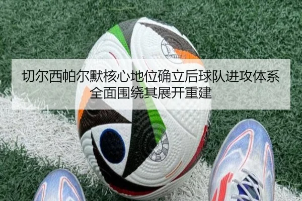 切尔西帕尔默核心地位确立后球队进攻体系全面围绕其展开重建