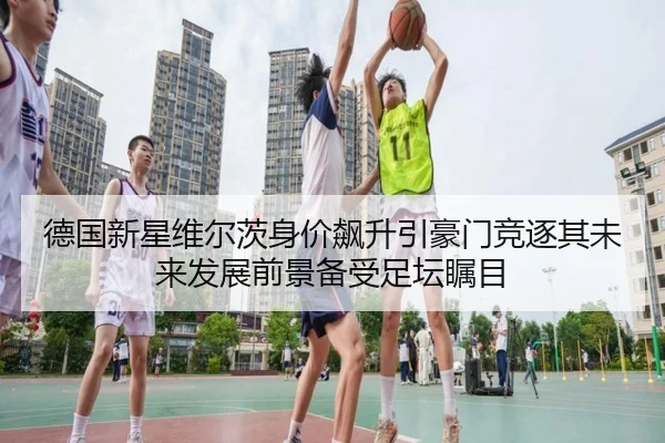 德国新星维尔茨身价飙升引豪门竞逐其未来发展前景备受足坛瞩目