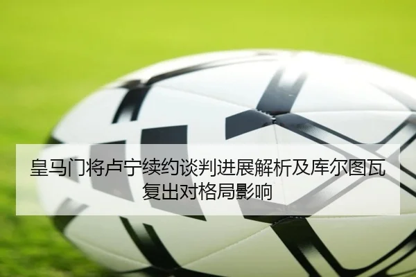 皇马门将卢宁续约谈判进展解析及库尔图瓦复出对格局影响