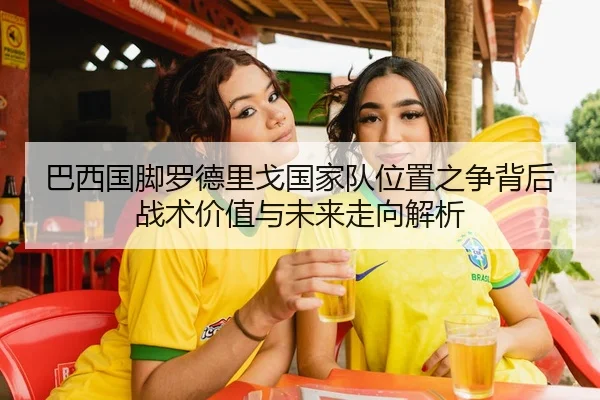 巴西国脚罗德里戈国家队位置之争背后战术价值与未来走向解析