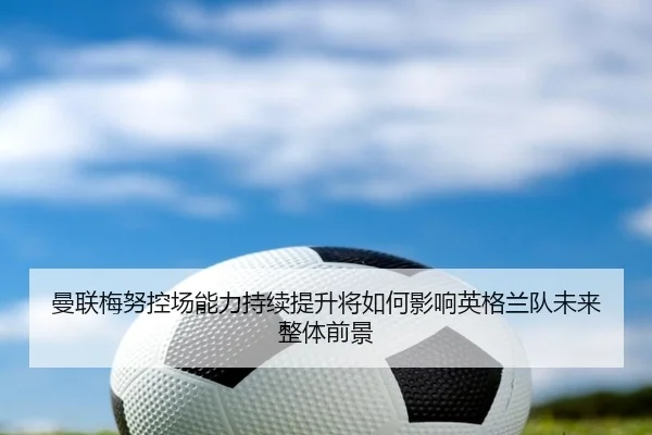 曼联梅努控场能力持续提升将如何影响英格兰队未来整体前景