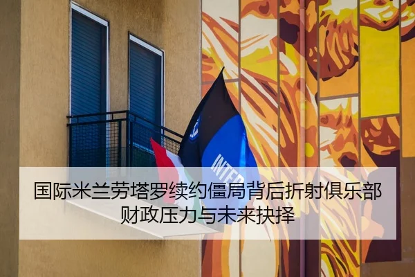 国际米兰劳塔罗续约僵局背后折射俱乐部财政压力与未来抉择