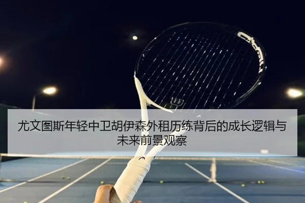尤文图斯年轻中卫胡伊森外租历练背后的成长逻辑与未来前景观察