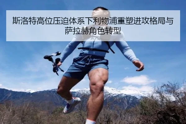 斯洛特高位压迫体系下利物浦重塑进攻格局与萨拉赫角色转型