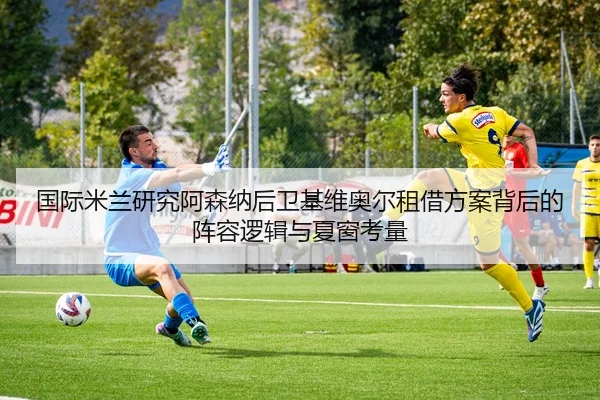 国际米兰研究阿森纳后卫基维奥尔租借方案背后的阵容逻辑与夏窗考量