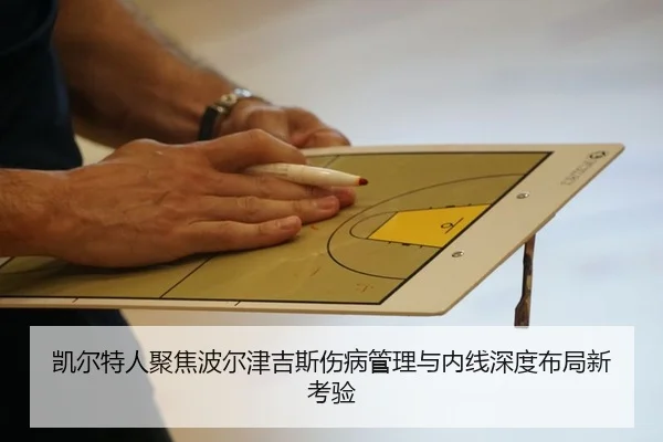 凯尔特人聚焦波尔津吉斯伤病管理与内线深度布局新考验