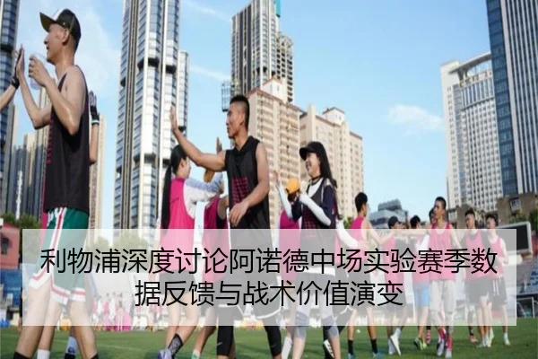 利物浦深度讨论阿诺德中场实验赛季数据反馈与战术价值演变