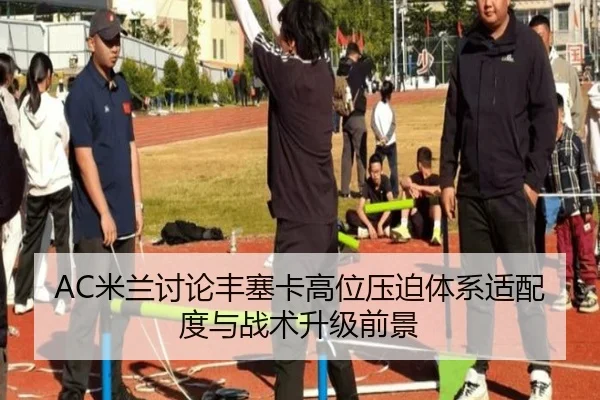 AC米兰讨论丰塞卡高位压迫体系适配度与战术升级前景