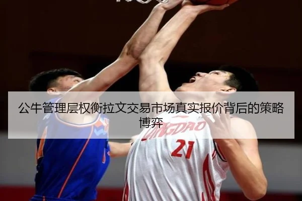公牛管理层权衡拉文交易市场真实报价背后的策略博弈