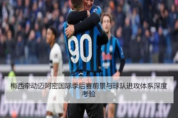 梅西牵动迈阿密国际季后赛前景与球队进攻体系深度考验
