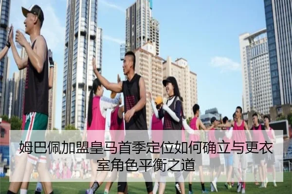 姆巴佩加盟皇马首季定位如何确立与更衣室角色平衡之道