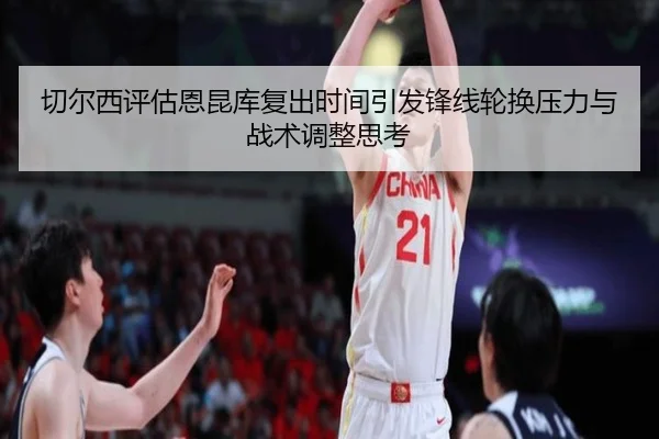 切尔西评估恩昆库复出时间引发锋线轮换压力与战术调整思考