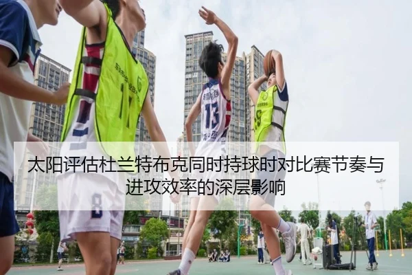 太阳评估杜兰特布克同时持球时对比赛节奏与进攻效率的深层影响