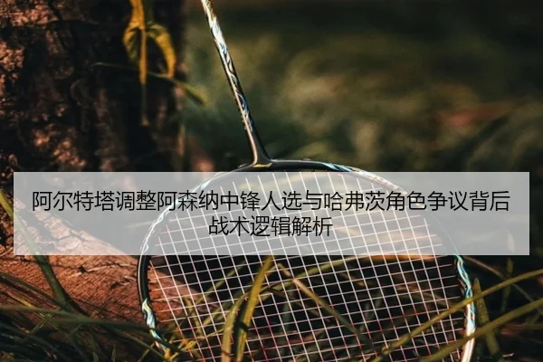 阿尔特塔调整阿森纳中锋人选与哈弗茨角色争议背后战术逻辑解析