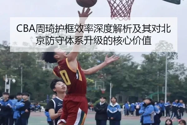 CBA周琦护框效率深度解析及其对北京防守体系升级的核心价值