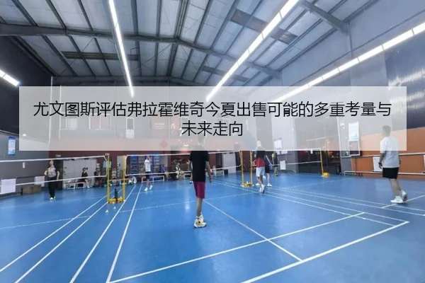 尤文图斯评估弗拉霍维奇今夏出售可能的多重考量与未来走向