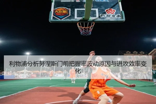 利物浦分析努涅斯门前把握率波动原因与进攻效率变化