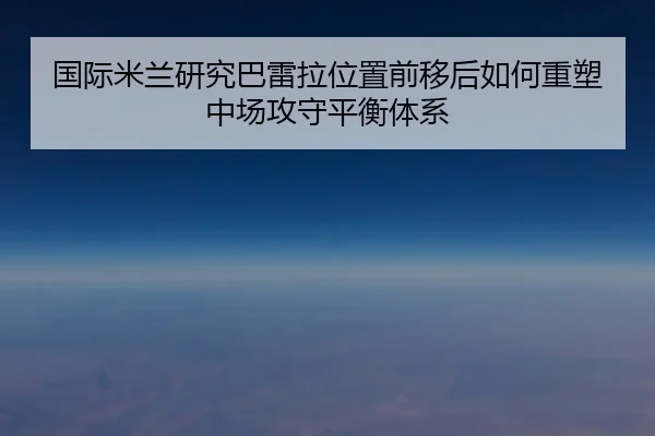 国际米兰研究巴雷拉位置前移后如何重塑中场攻守平衡体系